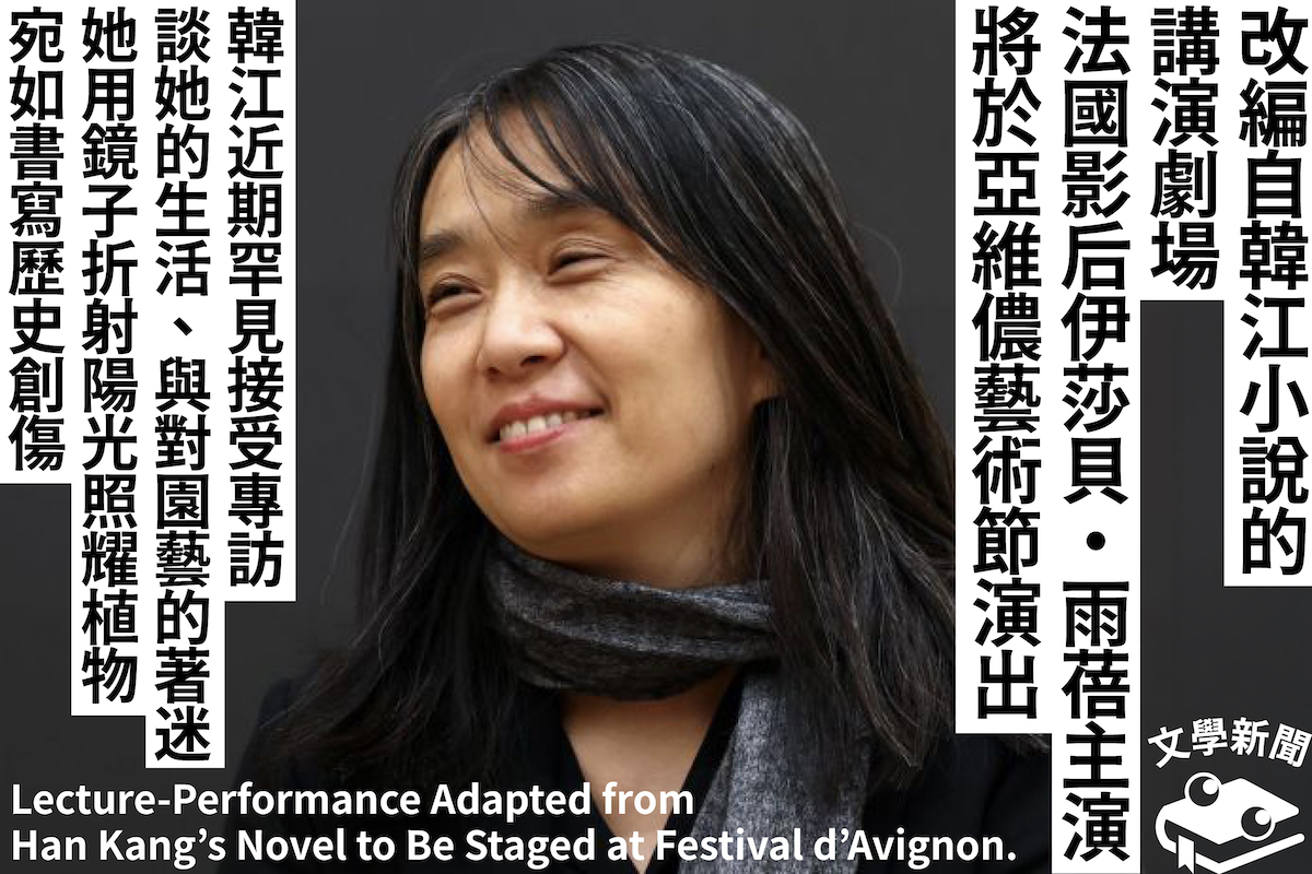 改編自韓江小說的講演劇場 法國影后伊莎貝・雨蓓主演 將於亞維儂藝術節演出 韓江近期罕見接受專訪 談她的生活、與對園藝的著迷 她用鏡子折射陽光照耀植物 宛如書寫歷史創傷